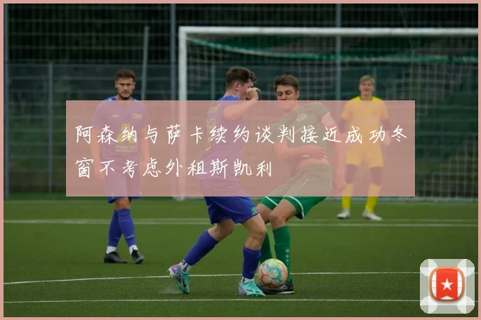 阿森纳与萨卡续约谈判接近成功冬窗不考虑外租斯凯利