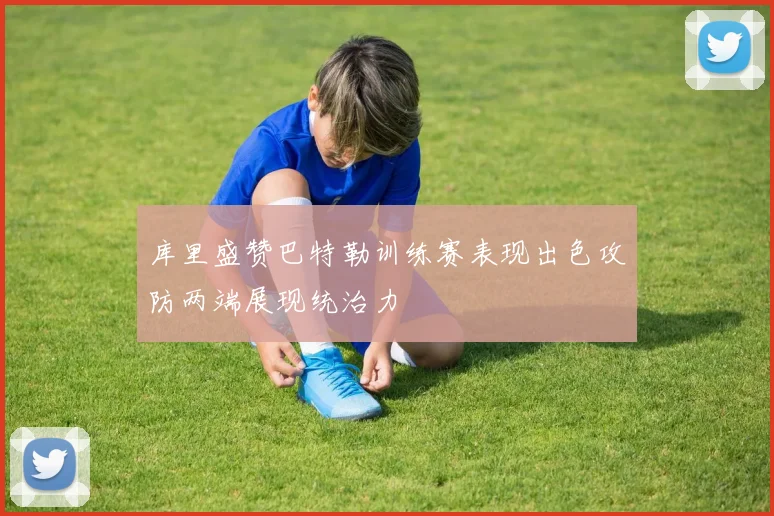 库里盛赞巴特勒训练赛表现出色攻防两端展现统治力