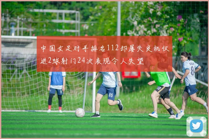 中国女足对手排名112却屡失良机仅进2球射门24次表现令人失望