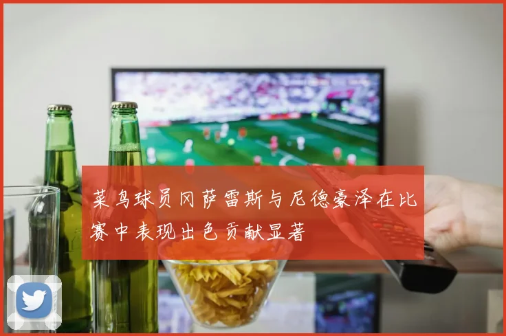 菜鸟球员冈萨雷斯与尼德豪泽在比赛中表现出色贡献显著