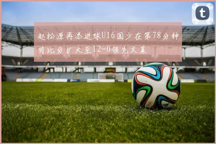 赵松源再添进球U16国少在第78分钟将比分扩大至12-0领先文莱
