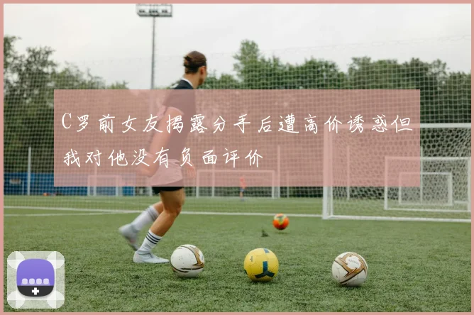C罗前女友揭露分手后遭高价诱惑但我对他没有负面评价