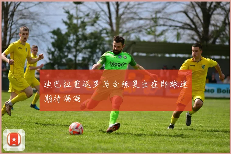 迪巴拉重返罗马合练复出在即球迷期待满满