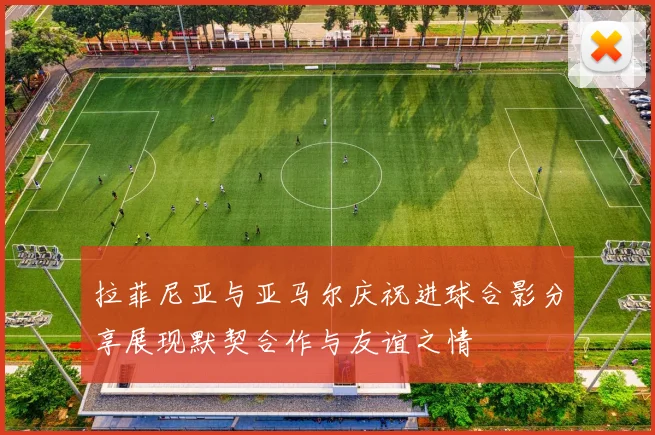 拉菲尼亚与亚马尔庆祝进球合影分享展现默契合作与友谊之情