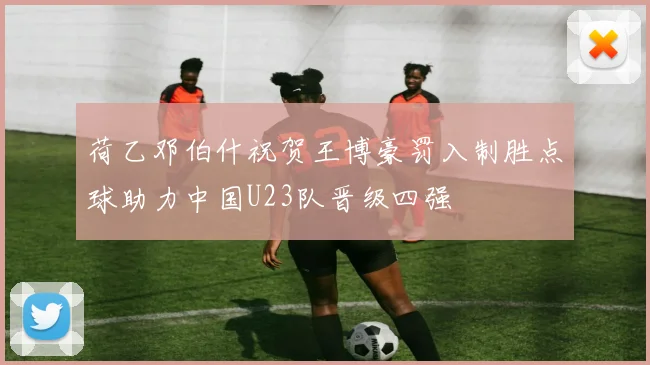 荷乙邓伯什祝贺王博豪罚入制胜点球助力中国U23队晋级四强