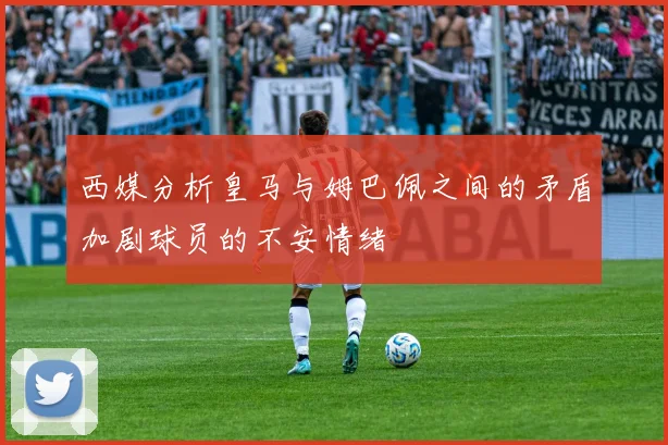 西媒分析皇马与姆巴佩之间的矛盾加剧球员的不安情绪