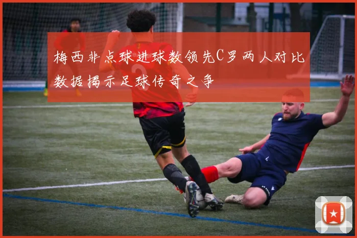 梅西非点球进球数领先C罗两人对比数据揭示足球传奇之争