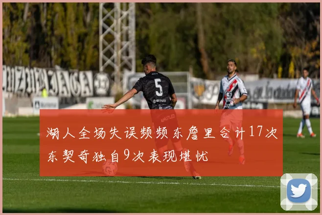 湖人全场失误频频东詹里合计17次东契奇独自9次表现堪忧