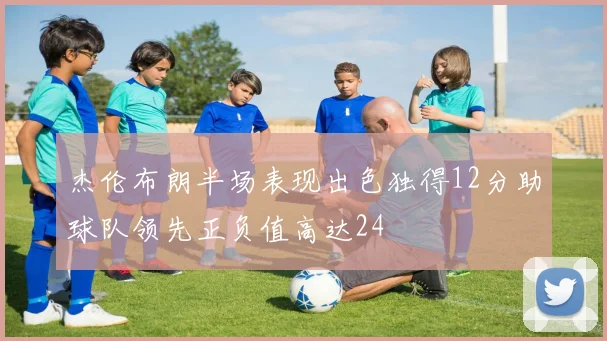杰伦布朗半场表现出色独得12分助球队领先正负值高达24