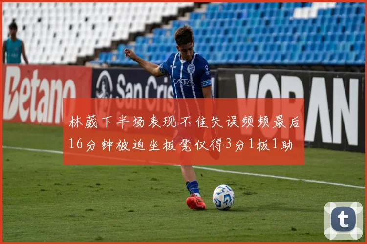 林葳下半场表现不佳失误频频最后16分钟被迫坐板凳仅得3分1板1助