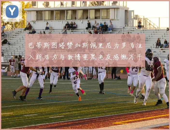 巴蒂斯图塔赞加斯佩里尼为罗马注入新活力与激情重聚老友感慨万千