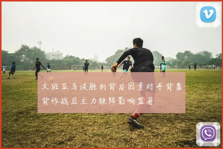 文班亚马谈胜利背后因素对手背靠背作战且主力缺阵影响显著