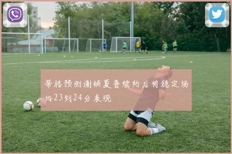 蒂格预测谢顿夏普续约后将稳定场均23到24分表现