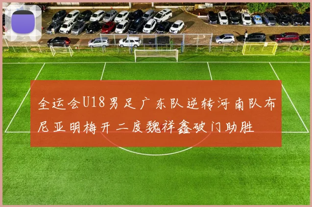 全运会U18男足广东队逆转河南队布尼亚明梅开二度魏祥鑫破门助胜