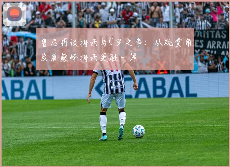 鲁尼再谈梅西与C罗之争：从观赏角度看巅峰梅西更胜一筹