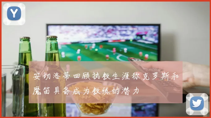 安切洛蒂回顾执教生涯称克罗斯和魔笛具备成为教练的潜力