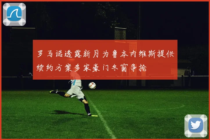 罗马诺透露新月为鲁本内维斯提供续约方案多家豪门冬窗争抢