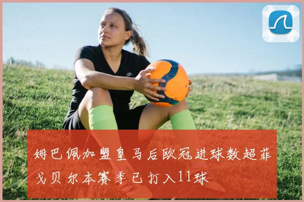 姆巴佩加盟皇马后欧冠进球数超菲戈贝尔本赛季已打入11球