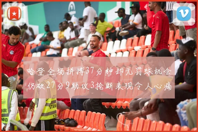 哈登全场拼搏37分钟却无罚球机会仍砍27分9助攻3抢断表现令人心痛
