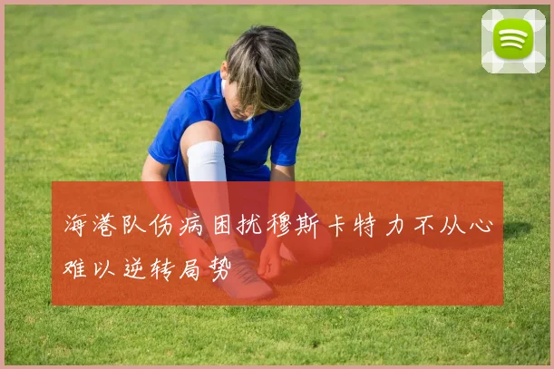 海港队伤病困扰穆斯卡特力不从心难以逆转局势