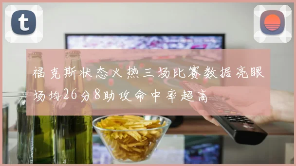 福克斯状态火热三场比赛数据亮眼场均26分8助攻命中率超高