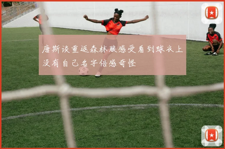 唐斯谈重返森林狼感受看到球衣上没有自己名字倍感奇怪