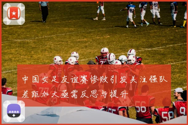 中国女足友谊赛惨败引发关注强队差距加大亟需反思与提升