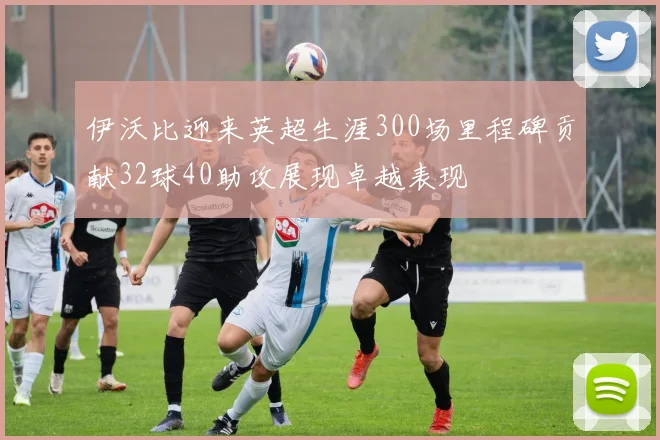 伊沃比迎来英超生涯300场里程碑贡献32球40助攻展现卓越表现