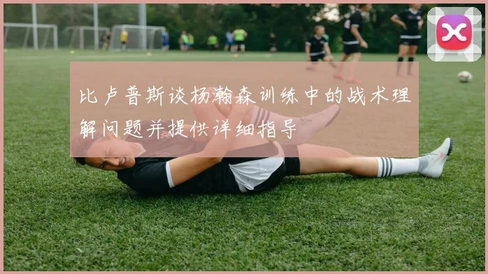 比卢普斯谈杨瀚森训练中的战术理解问题并提供详细指导