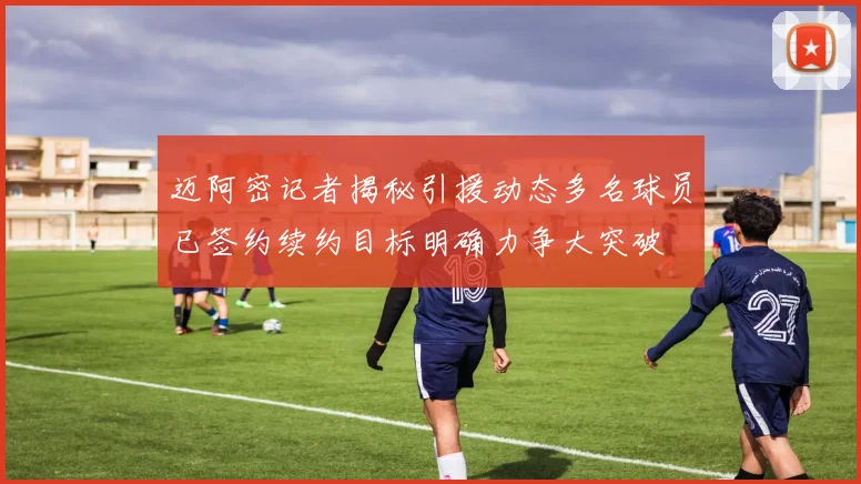 迈阿密记者揭秘引援动态多名球员已签约续约目标明确力争大突破