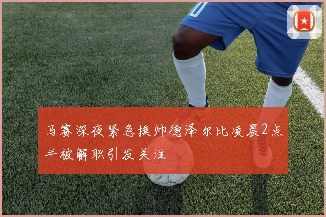 马赛深夜紧急换帅德泽尔比凌晨2点半被解职引发关注