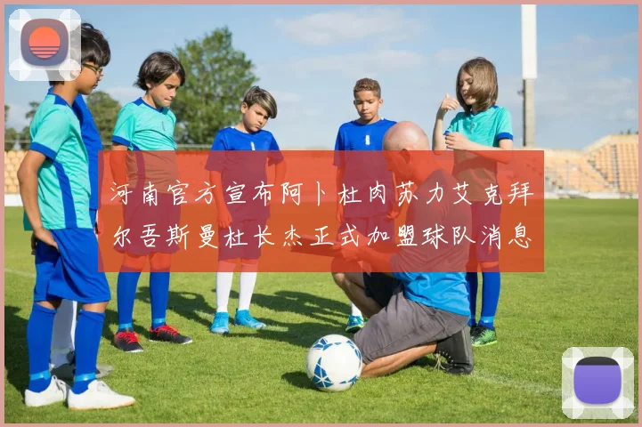 河南官方宣布阿卜杜肉苏力艾克拜尔吾斯曼杜长杰正式加盟球队消息