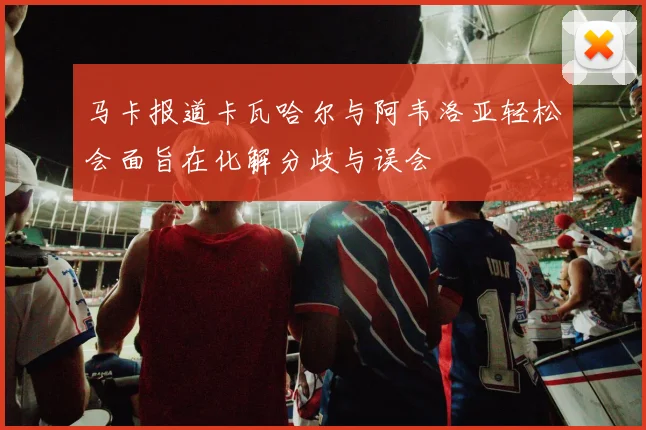 马卡报道卡瓦哈尔与阿韦洛亚轻松会面旨在化解分歧与误会
