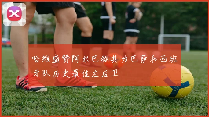 哈维盛赞阿尔巴称其为巴萨和西班牙队历史最佳左后卫