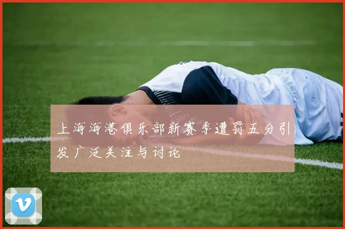 上海海港俱乐部新赛季遭罚五分引发广泛关注与讨论