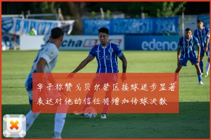 华子称赞戈贝尔禁区接球进步显著表达对他的信任将增加传球次数