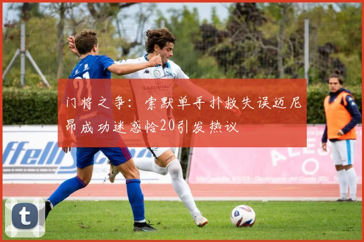 门将之争：索默单手扑救失误迈尼昂成功迷惑恰20引发热议