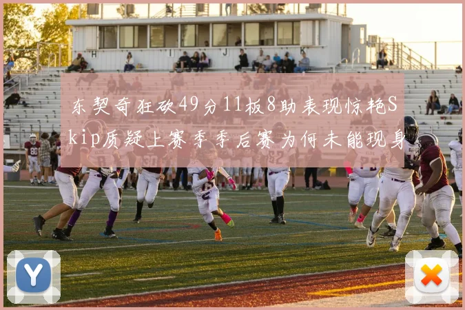 东契奇狂砍49分11板8助表现惊艳Skip质疑上赛季季后赛为何未能现身